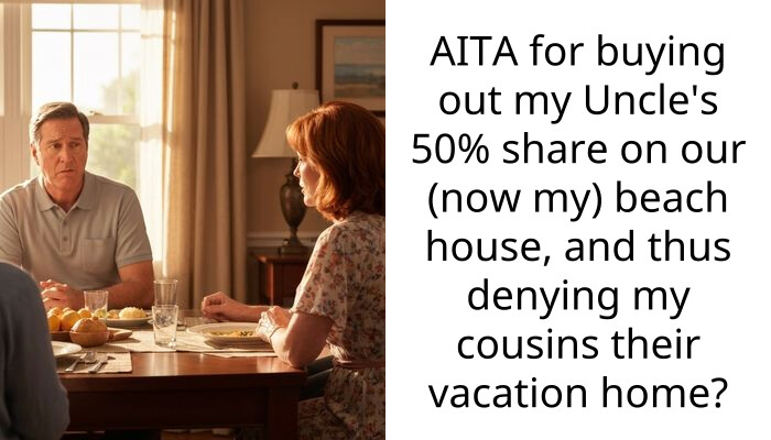 AITA for buying out my Uncle’s 50{39ca6eb452c0ce4419cd73a8f3bd18a23fe95ab4febb092bc2ab1b542eeea82f} share on our (now my) beach house, and thus denying my cousins their vacation home?
