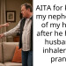 AITA for kicking my nephew out of my house after he hid my husband’s inhaler as a prank?