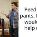 P*ed my pants. My bf wouldn’t help me