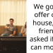 We got an offer on a house, our friends asked if they can move in