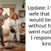 Update: I told my wife that my life would be better without her. She went nuclear, so I responded in kind.