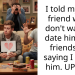 I told my guy friend why I don’t want to date him, our friends are saying I broke him. UPDATE