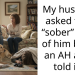 My husband asked for a “sober” story of him being an AH and I told it ..