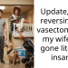 Update, I am reversing my vasectomy and my wife has gone literally insane.