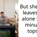 But she only leaves me alone for 3 minutes tops…