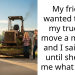My friend wanted to use my truck to move a mower, and I said yes, until she told me what it was.