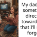 My dad said something directed towards me that I’ll never forget.