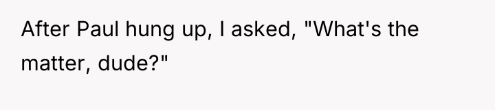 After Paul hung up, I asked, "What's the matter, dude?"