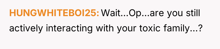 HUNGWHITEBOI25 Wait...Op...are you still actively interacting with your toxic family...?