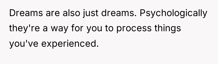 Dreams are also just dreams. Psychologically they're a way for...