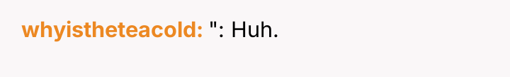 whyistheteacold ": Huh.