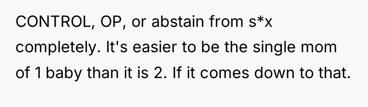 CONTROL, OP, or abstain from s*x completely. It's easier to...