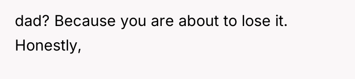 dad? Because you are about to lose it. Honestly,