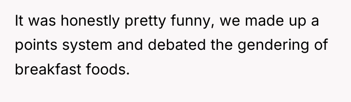 It was honestly pretty funny, we made up a points...