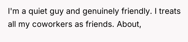 I'm a quiet guy and genuinely friendly. I treats all...