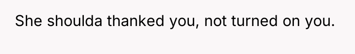 She shoulda thanked you, not turned on you.