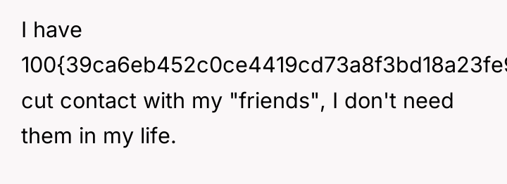 I have 100{39ca6eb452c0ce4419cd73a8f3bd18a23fe95ab4febb092bc2ab1b542eeea82f} cut contact with my "friends", I don't...
