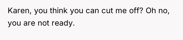 Karen, you think you can cut me off? Oh no,...