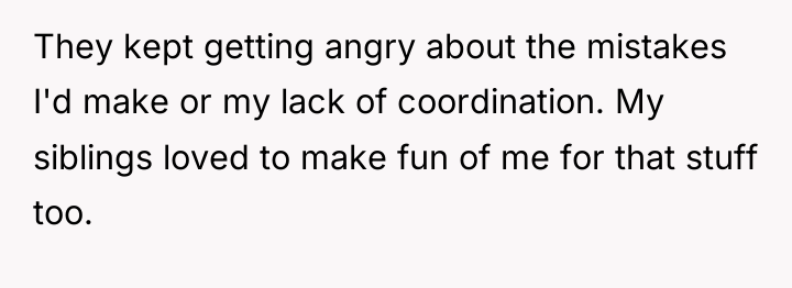 They kept getting angry about the mistakes I'd make or...