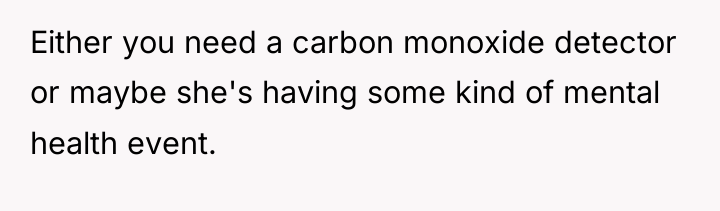Either you need a carbon monoxide detector or maybe she's...