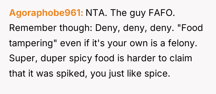 Agoraphobe961 NTA. The guy FAFO. Remember though: Deny, deny, deny....