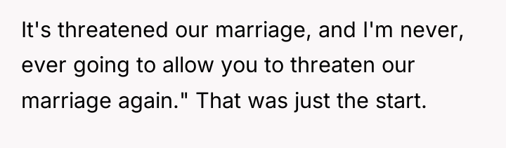 It's threatened our marriage, and I'm never, ever going to...