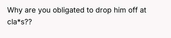 Why are you obligated to drop him off at cla*s??