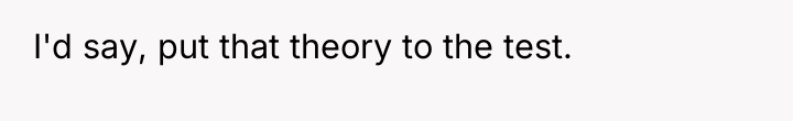 I'd say, put that theory to the test.