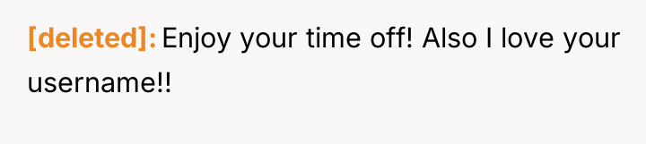 [deleted] Enjoy your time off! Also I love your username!!