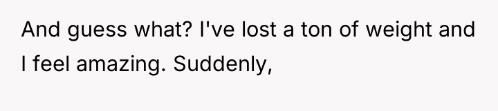And guess what? I've lost a ton of weight and...