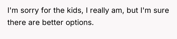 I'm sorry for the kids, I really am, but I'm...