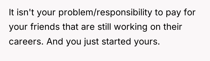 It isn't your problem/responsibility to pay for your friends that...