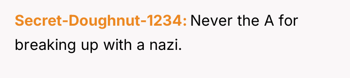 Secret-Doughnut-1234 Never the A for breaking up with a nazi.