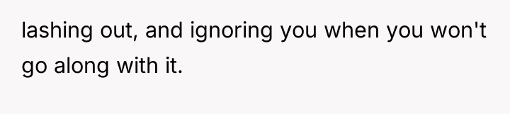 lashing out, and ignoring you when you won't go along...