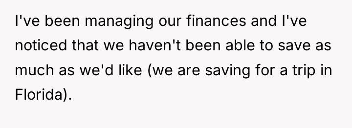 I've been managing our finances and I've noticed that we...