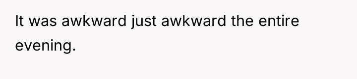 It was awkward just awkward the entire evening.