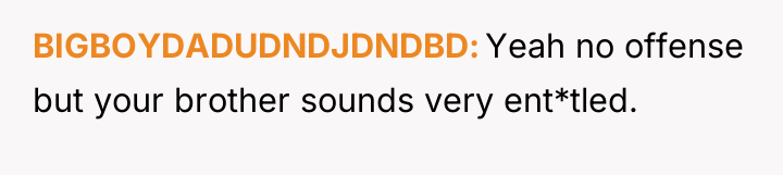 BIGBOYDADUDNDJDNDBD Yeah no offense but your brother sounds very ent*tled.
