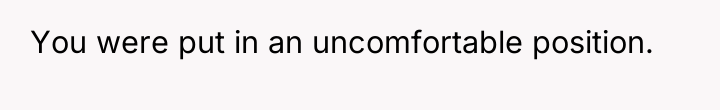 You were put in an uncomfortable position.