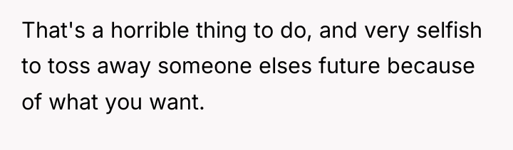 That's a horrible thing to do, and very selfish to...