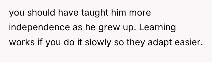 you should have taught him more independence as he grew...