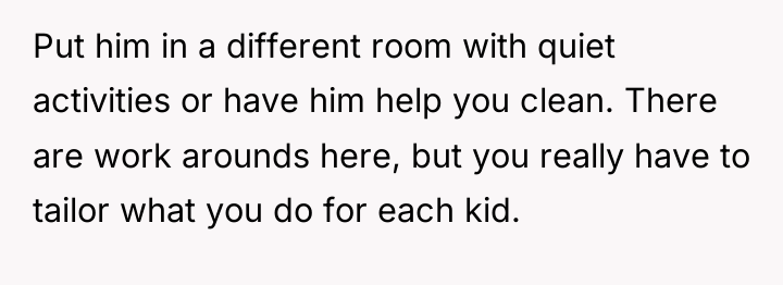 Put him in a different room with quiet activities or...