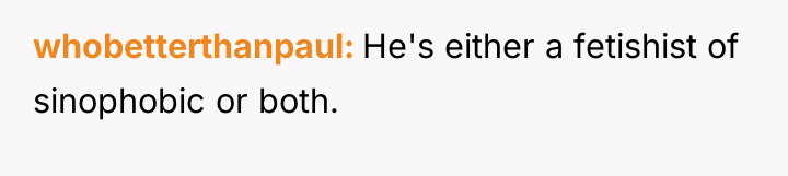 whobetterthanpaul He's either a fetishist of sinophobic or both.