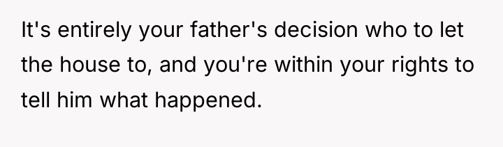 It's entirely your father's decision who to let the house...