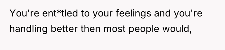 You're ent*tled to your feelings and you're handling better then...