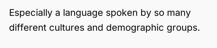 Especially a language spoken by so many different cultures and...