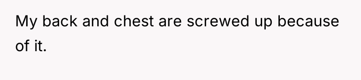 My back and chest are screwed up because of it.