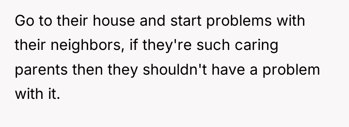 Go to their house and start problems with their neighbors,...