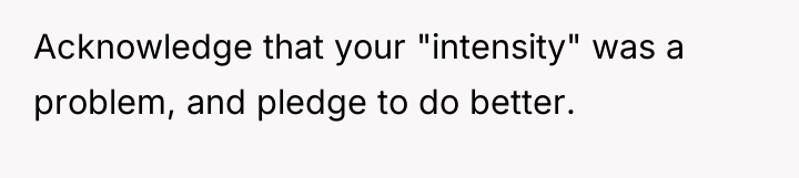 Acknowledge that your "intensity" was a problem, and pledge to...