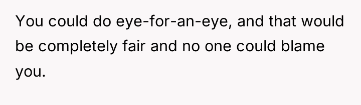 You could do eye-for-an-eye, and that would be completely fair...