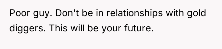 Poor guy. Don't be in relationships with gold diggers. This...